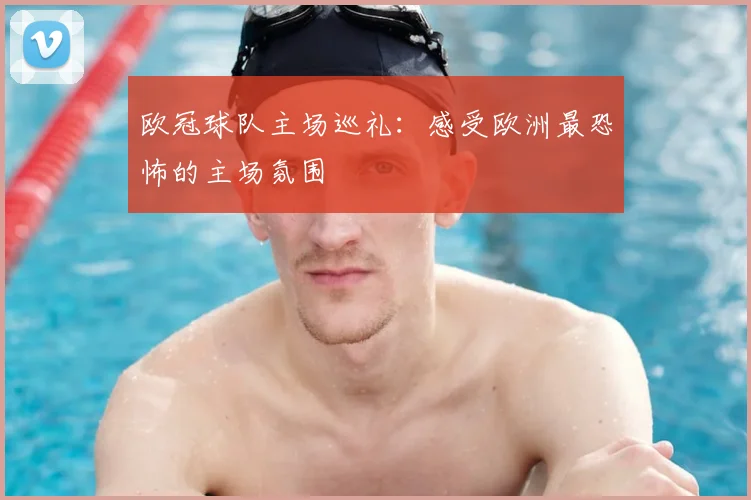 欧冠球队主场巡礼:感受欧洲最恐怖的主场氛围