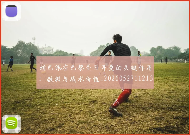 姆巴佩在巴黎圣日耳曼的关键作用：数据与战术价值_20260527112139