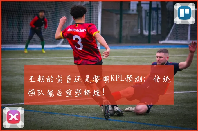 王朝的黄昏还是黎明KPL预测：传统强队能否重塑辉煌！