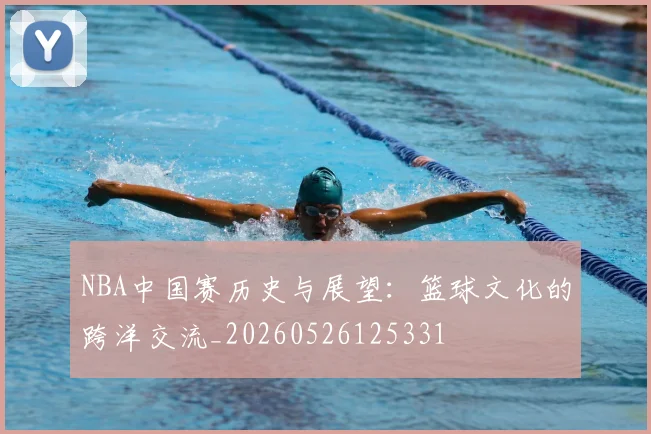 NBA中国赛历史与展望:篮球文化的跨洋交流_20260526125331