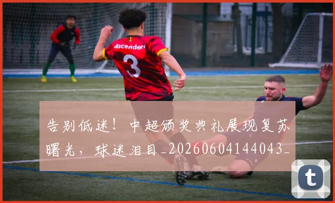 告别低迷！中超颁奖典礼展现复苏曙光，球迷泪目_20260604144043_20260704175531