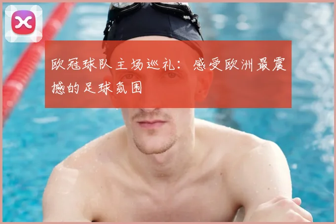 欧冠球队主场巡礼：感受欧洲最震撼的足球氛围