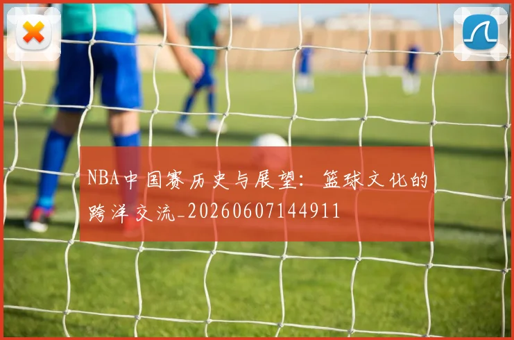 NBA中国赛历史与展望:篮球文化的跨洋交流_20260607144911