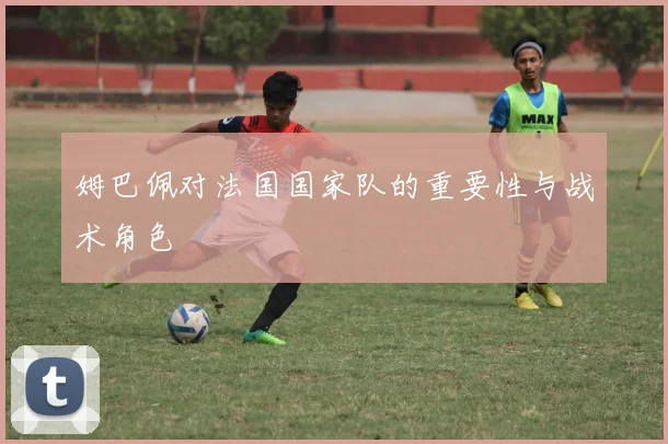 姆巴佩对法国国家队的重要性与战术角色