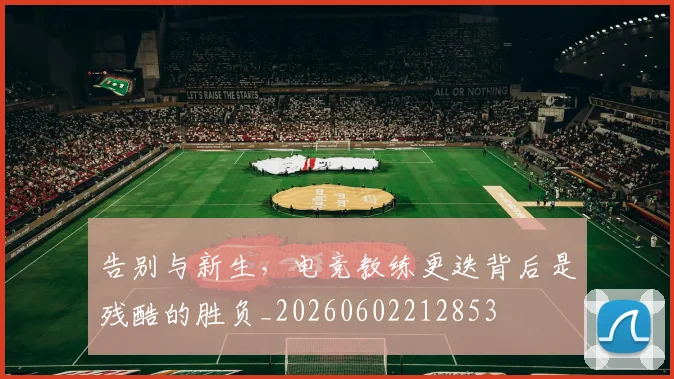 告别与新生,电竞教练更迭背后是残酷的胜负_20260602212853