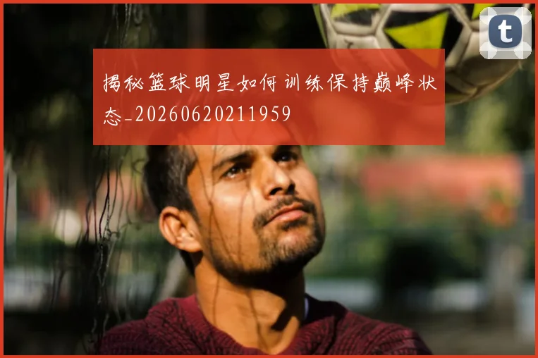 揭秘篮球明星如何训练保持巅峰状态_20260620211959