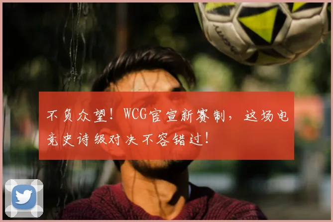 不负众望！WCG官宣新赛制，这场电竞史诗级对决不容错过！