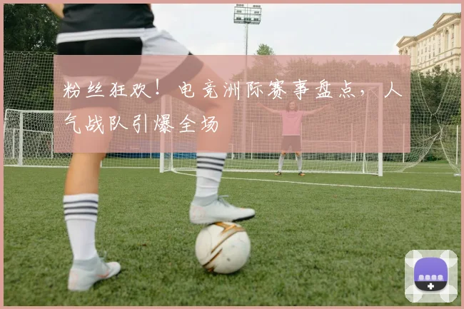 粉丝狂欢!电竞洲际赛事盘点,人气战队引爆全场