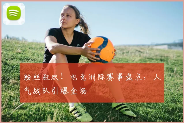 粉丝狂欢！电竞洲际赛事盘点，人气战队引爆全场