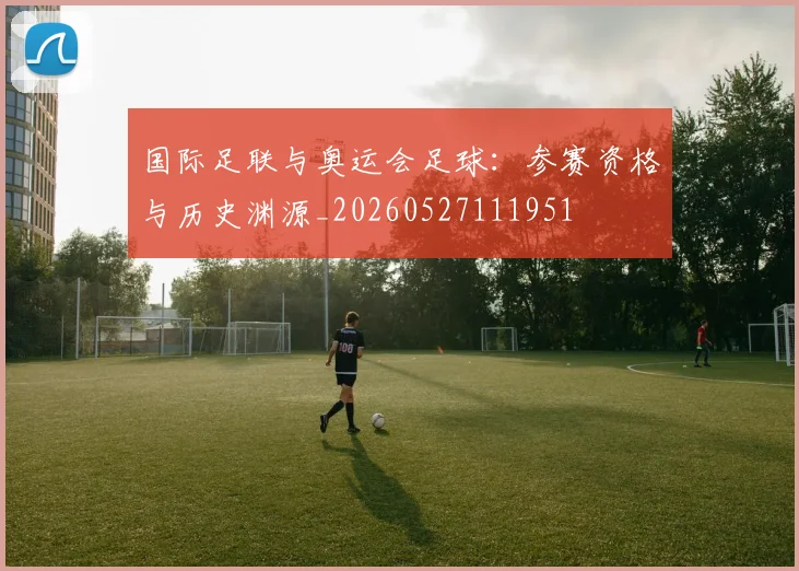 国际足联与奥运会足球:参赛资格与历史渊源_20260527111951